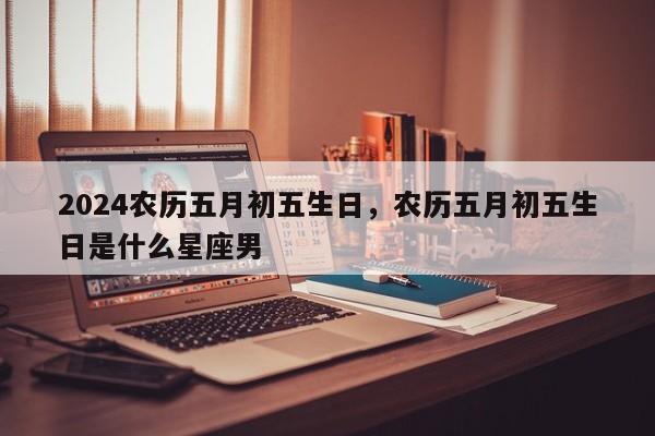 2024农历五月初五生日，农历五月初五生日是什么星座男