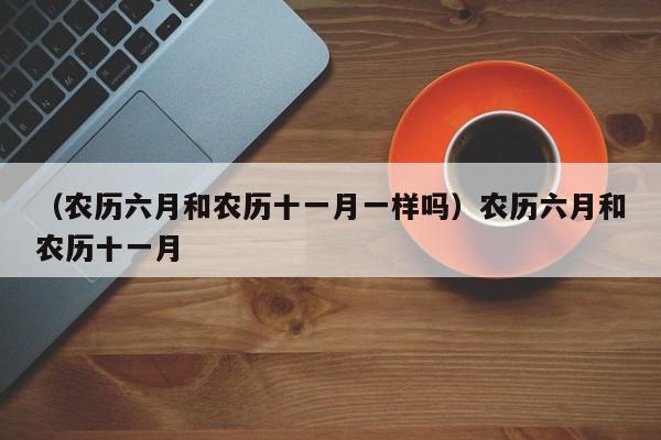 （农历六月和农历十一月一样吗）农历六月和农历十一月