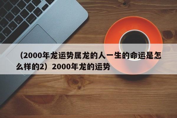 （2000年龙运势属龙的人一生的命运是怎么样的2）2000年龙的运势