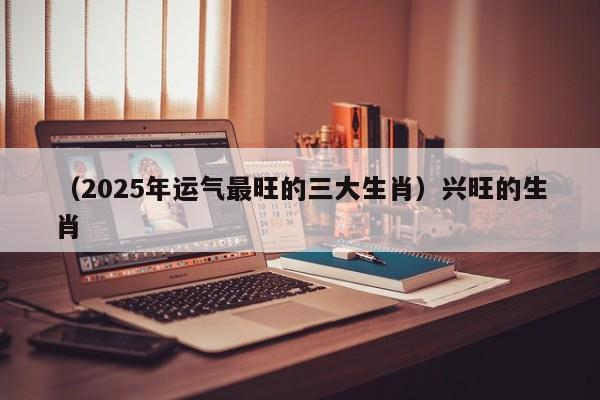 （2025年运气最旺的三大生肖）兴旺的生肖