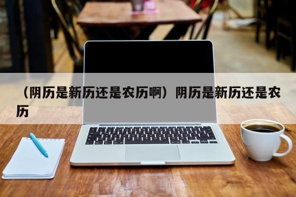 （阴历是新历还是农历啊）阴历是新历还是农历