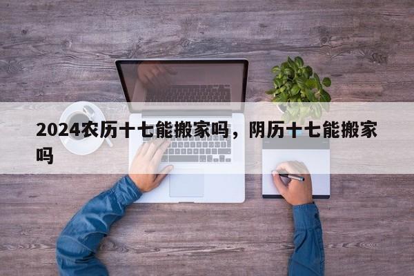 2024农历十七能搬家吗，阴历十七能搬家吗