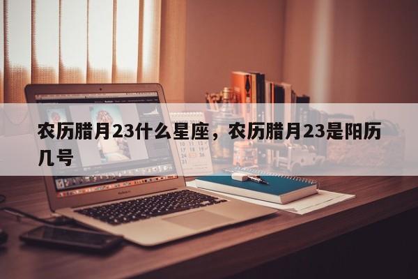 农历腊月23什么星座，农历腊月23是阳历几号
