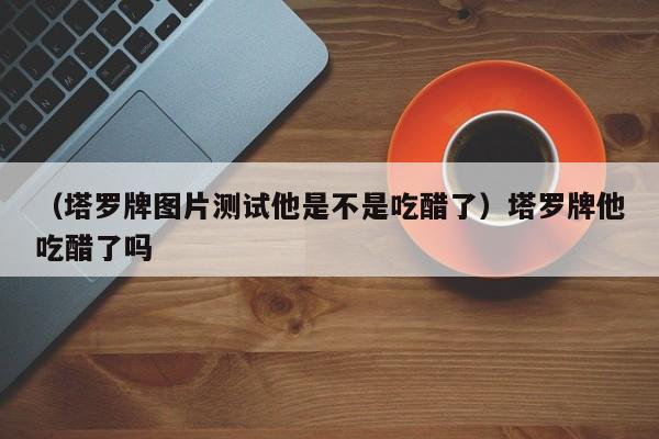 （塔罗牌图片测试他是不是吃醋了）塔罗牌他吃醋了吗