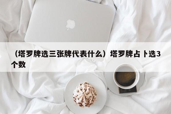 （塔罗牌选三张牌代表什么）塔罗牌占卜选3个数