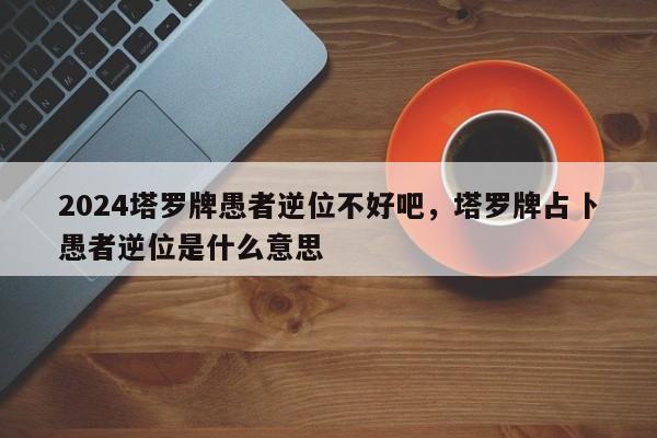 2024塔罗牌愚者逆位不好吧，塔罗牌占卜愚者逆位是什么意思