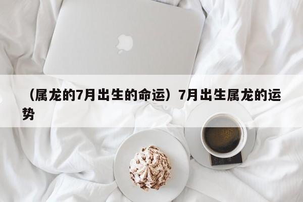 （属龙的7月出生的命运）7月出生属龙的运势