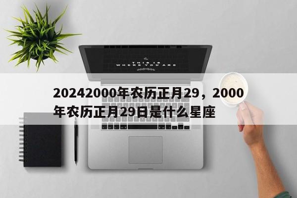 20242000年农历正月29，2000年农历正月29日是什么星座