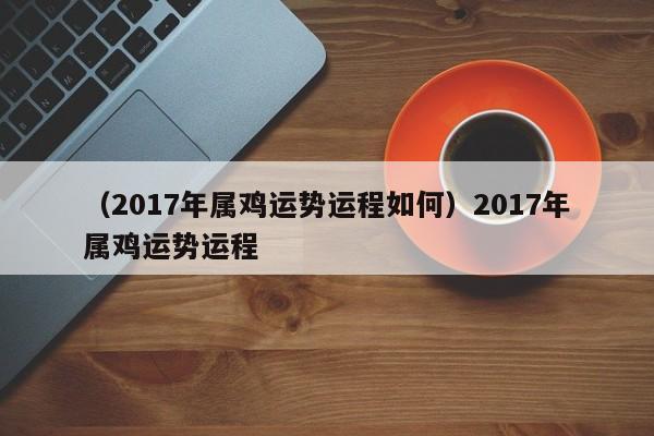 （2017年属鸡运势运程如何）2017年属鸡运势运程