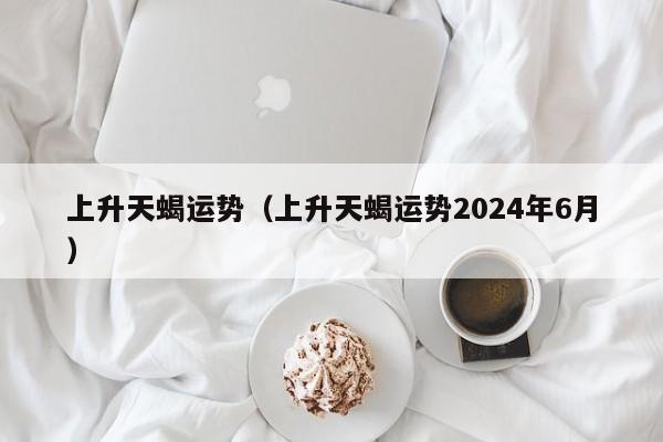 上升天蝎运势（上升天蝎运势2024年6月）