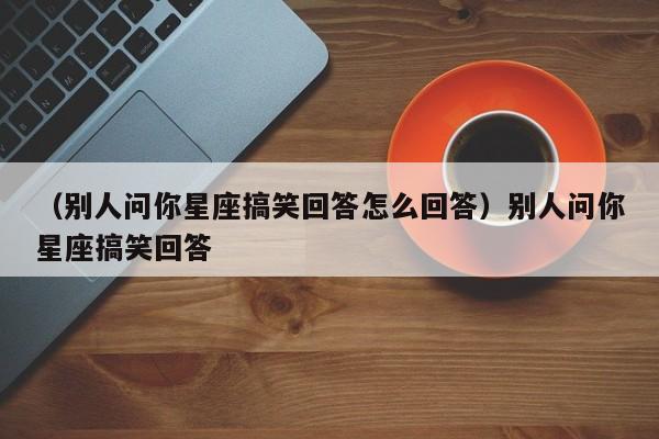 （别人问你星座搞笑回答怎么回答）别人问你星座搞笑回答