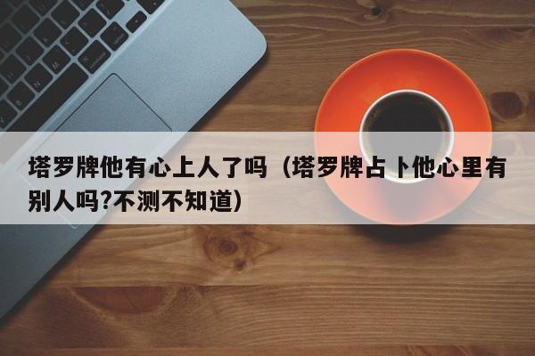 塔罗牌他有心上人了吗（塔罗牌占卜他心里有别人吗?不测不知道）