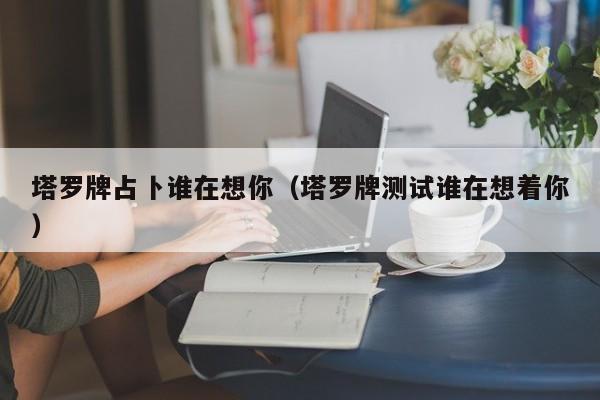 塔罗牌占卜谁在想你（塔罗牌测试谁在想着你）