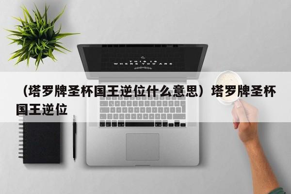（塔罗牌圣杯国王逆位什么意思）塔罗牌圣杯国王逆位