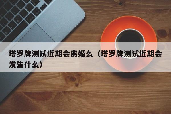 塔罗牌测试近期会离婚么（塔罗牌测试近期会发生什么）