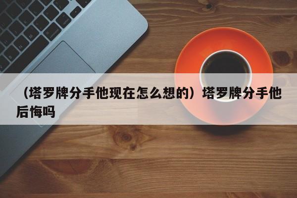 （塔罗牌分手他现在怎么想的）塔罗牌分手他后悔吗