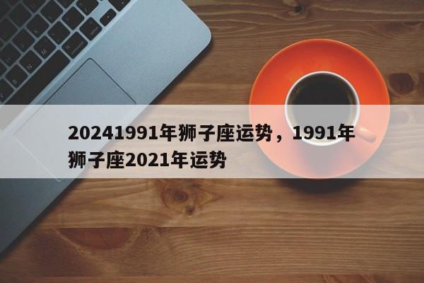 20241991年狮子座运势，1991年狮子座2021年运势