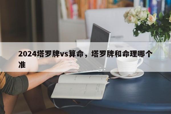 2024塔罗牌vs算命，塔罗牌和命理哪个准