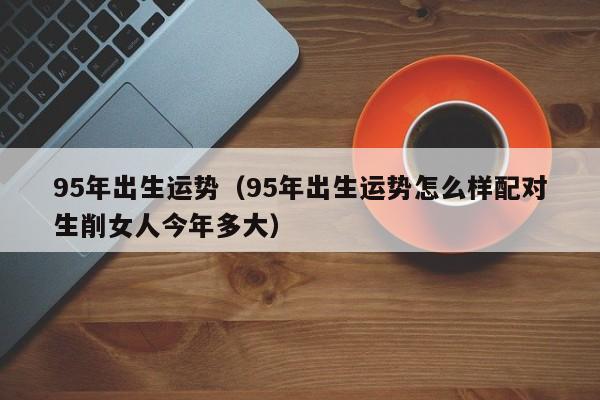 95年出生运势（95年出生运势怎么样配对生削女人今年多大）