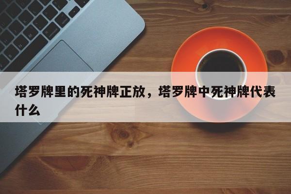 塔罗牌里的死神牌正放，塔罗牌中死神牌代表什么