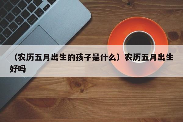 （农历五月出生的孩子是什么）农历五月出生好吗