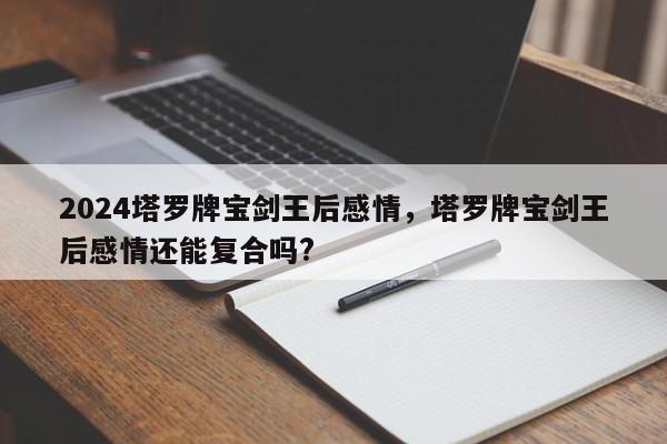 2024塔罗牌宝剑王后感情，塔罗牌宝剑王后感情还能复合吗?