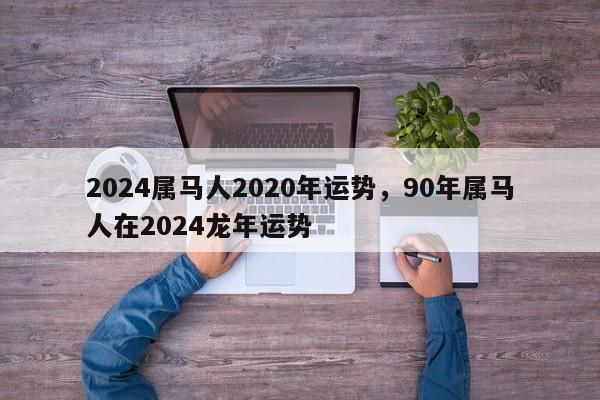 2024属马人2020年运势，90年属马人在2024龙年运势