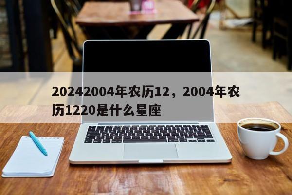 20242004年农历12，2004年农历1220是什么星座