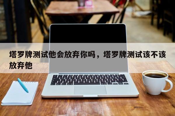 塔罗牌测试他会放弃你吗，塔罗牌测试该不该放弃他