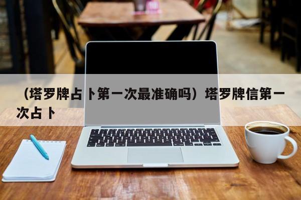 （塔罗牌占卜第一次最准确吗）塔罗牌信第一次占卜