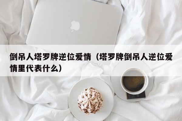 倒吊人塔罗牌逆位爱情（塔罗牌倒吊人逆位爱情里代表什么）