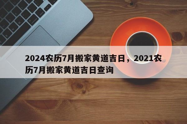 2024农历7月搬家黄道吉日，2021农历7月搬家黄道吉日查询