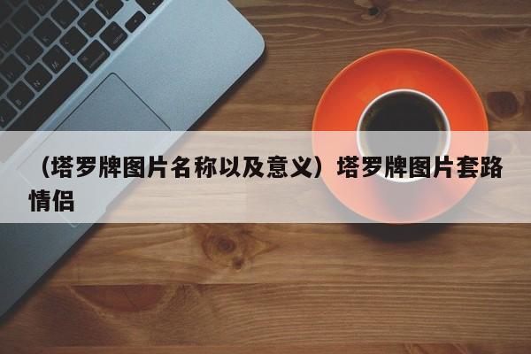 （塔罗牌图片名称以及意义）塔罗牌图片套路情侣