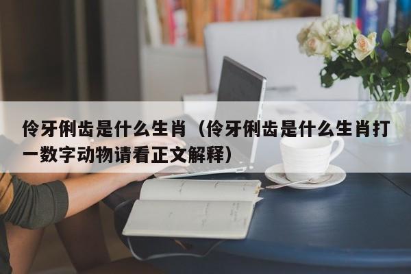 伶牙俐齿是什么生肖（伶牙俐齿是什么生肖打一数字动物请看正文解释）