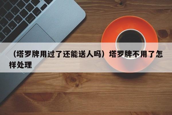 （塔罗牌用过了还能送人吗）塔罗牌不用了怎样处理