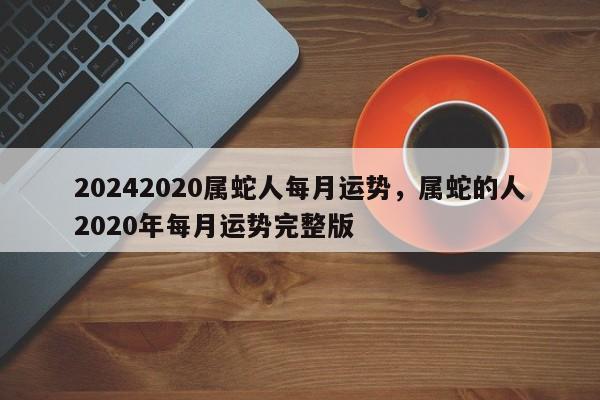 20242020属蛇人每月运势，属蛇的人2020年每月运势完整版