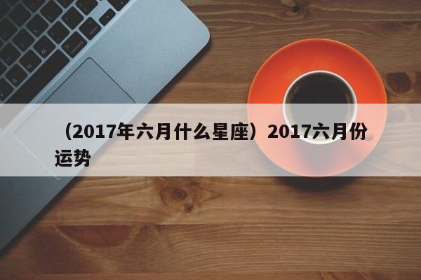 （2017年六月什么星座）2017六月份运势