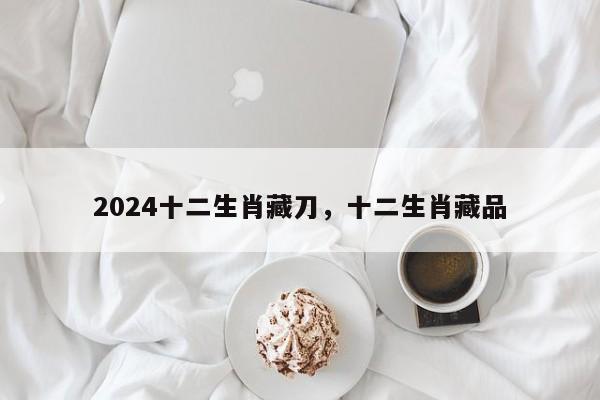 2024十二生肖藏刀，十二生肖藏品