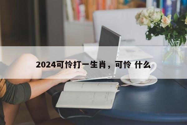 2024可怜打一生肖，可怜 什么