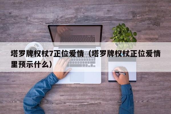 塔罗牌权杖7正位爱情（塔罗牌权杖正位爱情里预示什么）