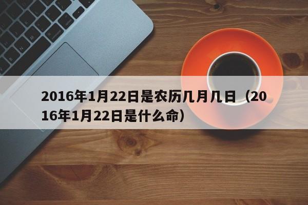 2016年1月22日是农历几月几日（2016年1月22日是什么命）