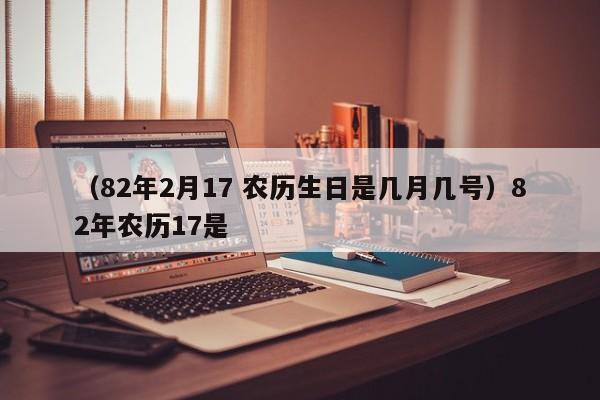 （82年2月17 农历生日是几月几号）82年农历17是