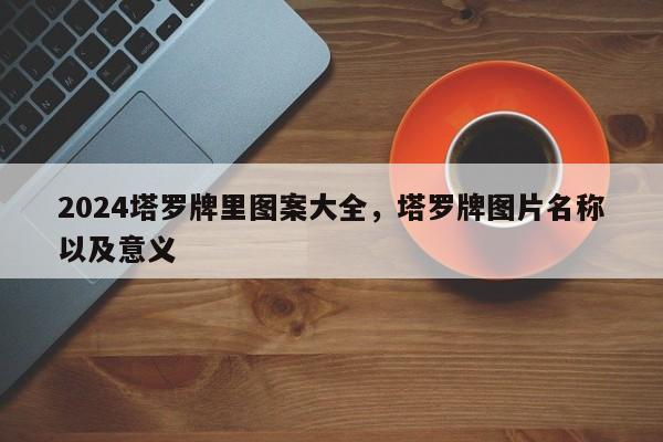 2024塔罗牌里图案大全，塔罗牌图片名称以及意义