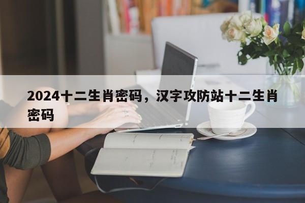 2024十二生肖密码，汉字攻防站十二生肖密码