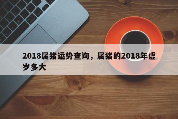 2018属猪运势查询，属猪的2018年虚岁多大