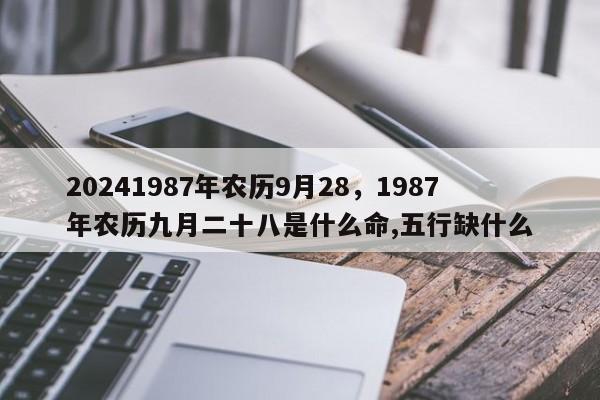 20241987年农历9月28，1987年农历九月二十八是什么命,五行缺什么