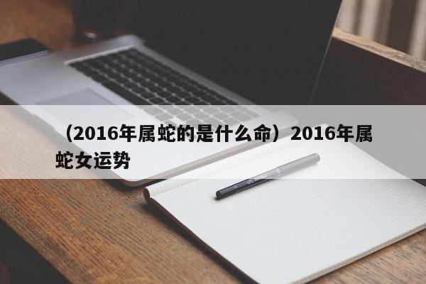 （2016年属蛇的是什么命）2016年属蛇女运势