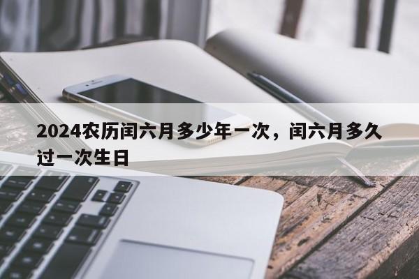 2024农历闰六月多少年一次，闰六月多久过一次生日