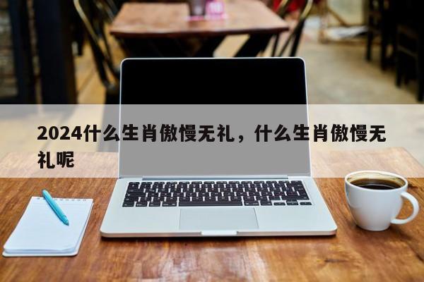 2024什么生肖傲慢无礼，什么生肖傲慢无礼呢