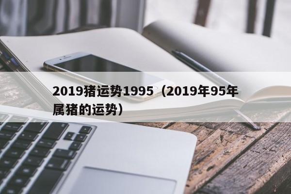 2019猪运势1995（2019年95年属猪的运势）